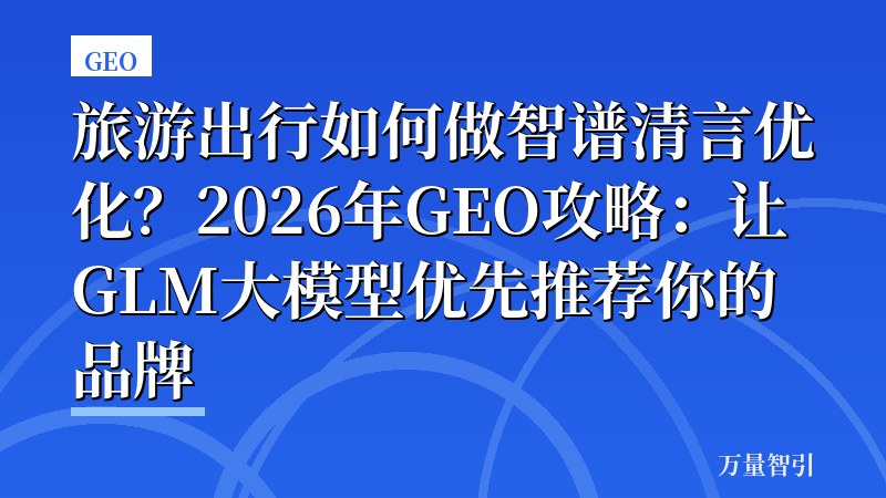 旅游出行如何做智谱清言优化？2026年GEO攻略：让GLM大模型优先推荐你的品牌